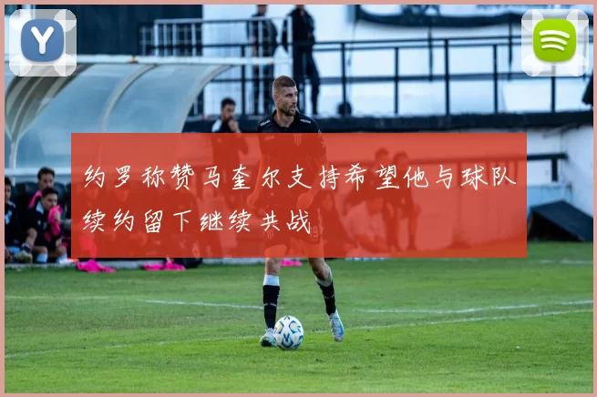 约罗称赞马奎尔支持希望他与球队续约留下继续共战