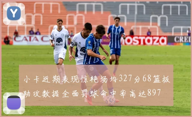 小卡近期表现惊艳场均327分68篮板助攻数据全面罚球命中率高达897