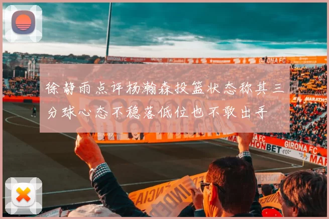 徐静雨点评杨瀚森投篮状态称其三分球心态不稳落低位也不敢出手
