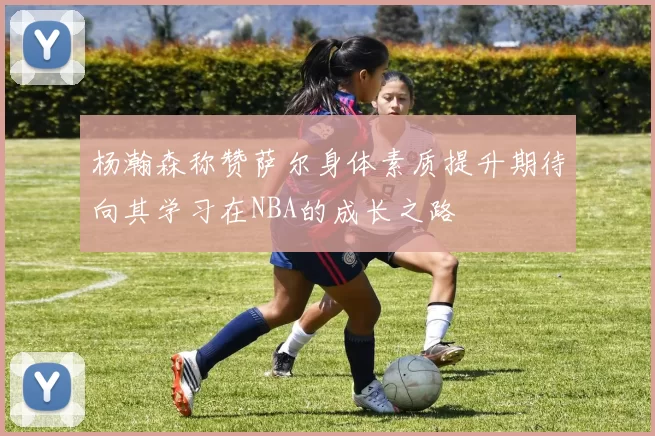 杨瀚森称赞萨尔身体素质提升期待向其学习在NBA的成长之路