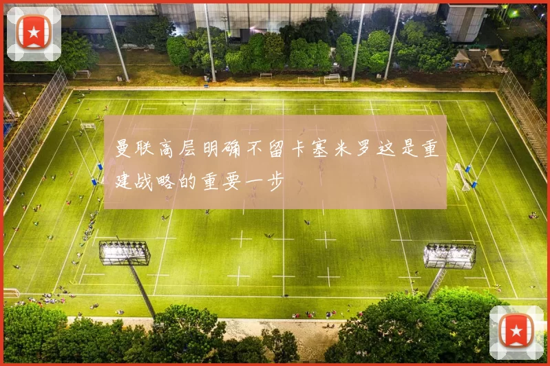 曼联高层明确不留卡塞米罗这是重建战略的重要一步