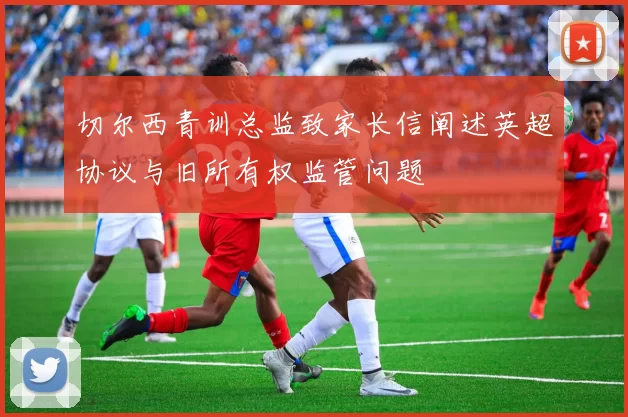 切尔西青训总监致家长信阐述英超协议与旧所有权监管问题