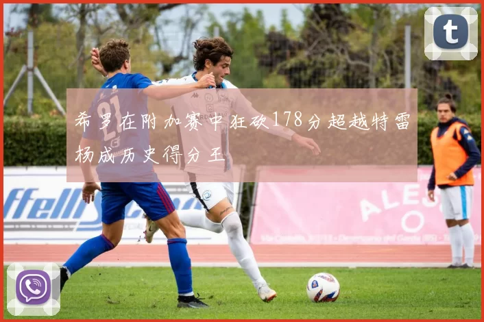 希罗在附加赛中狂砍178分超越特雷杨成历史得分王
