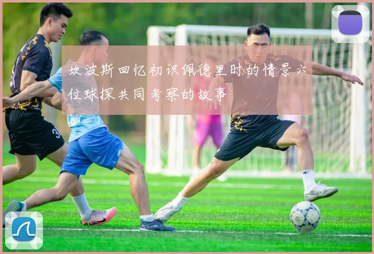 坎波斯回忆初识佩德里时的情景六位球探共同考察的故事