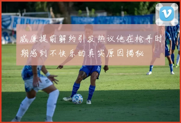 威廉提前解约引发热议他在枪手时期感到不快乐的真实原因揭秘