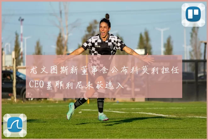 尤文图斯新董事会公布科莫利担任CEO基耶利尼未获选入